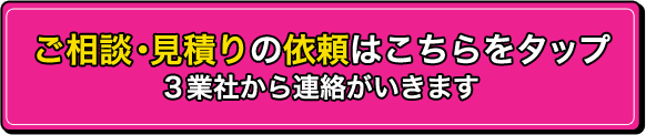 ご相談・見積りの依頼はこちらをタップ　3業社から連絡がいきます