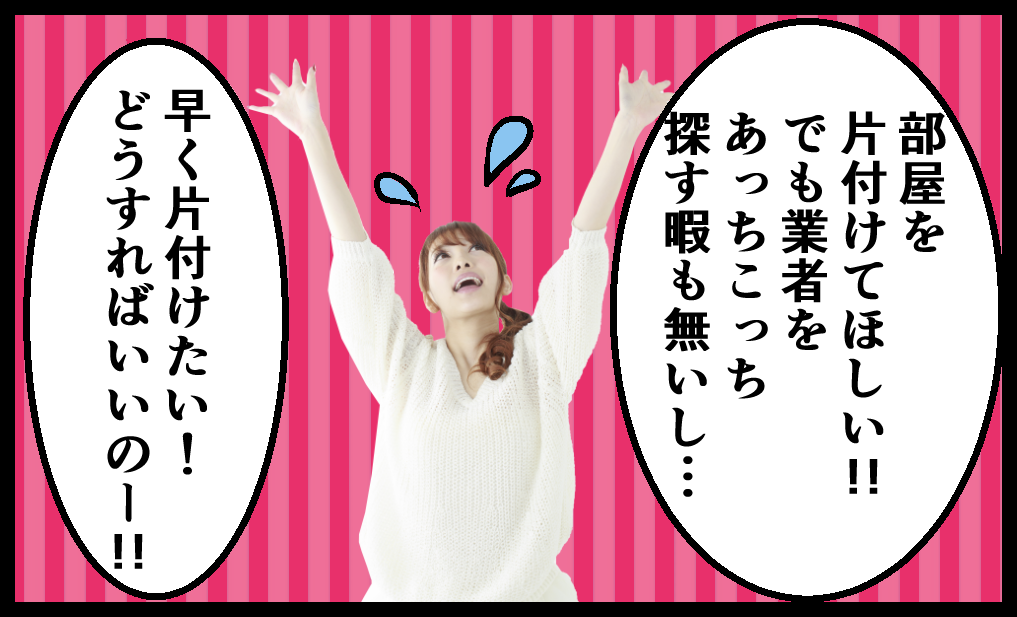 部屋を片付けてほしい！！でも業者をあっちこっち探す暇も無いし、早く片づけたい！どうすればいいのー！！